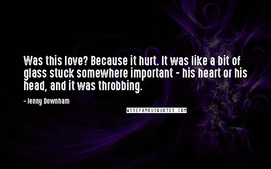 Jenny Downham Quotes: Was this love? Because it hurt. It was like a bit of glass stuck somewhere important - his heart or his head, and it was throbbing.