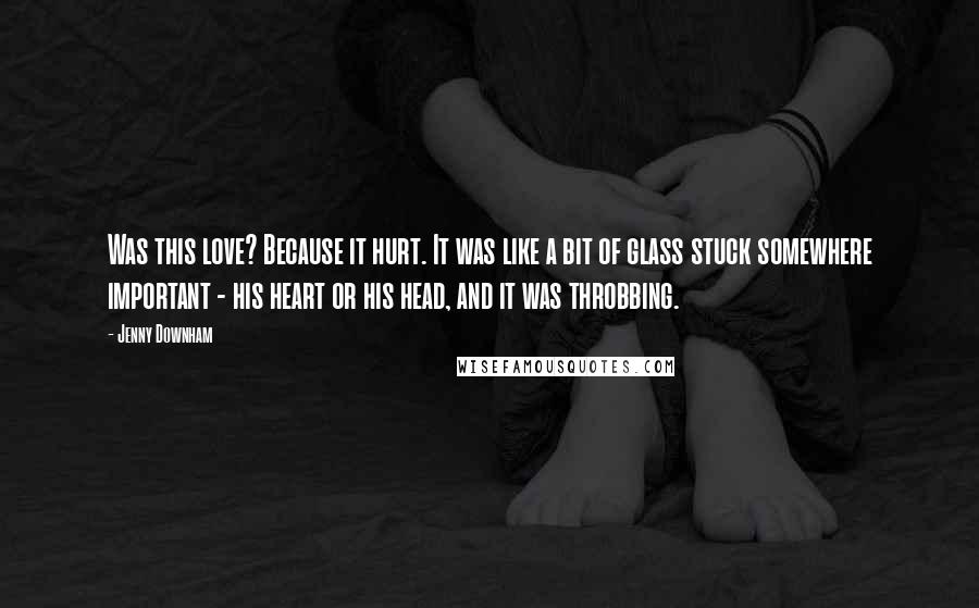 Jenny Downham Quotes: Was this love? Because it hurt. It was like a bit of glass stuck somewhere important - his heart or his head, and it was throbbing.