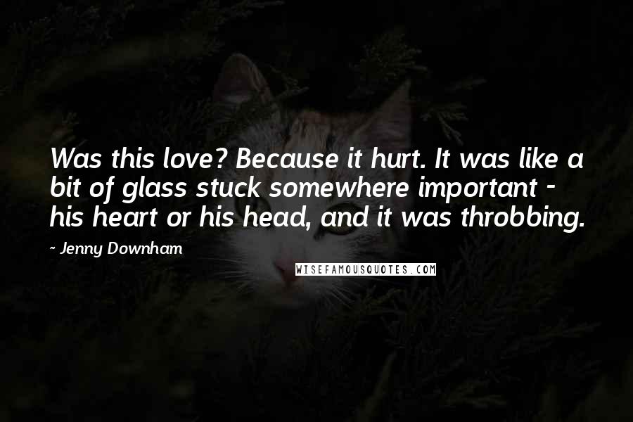 Jenny Downham Quotes: Was this love? Because it hurt. It was like a bit of glass stuck somewhere important - his heart or his head, and it was throbbing.