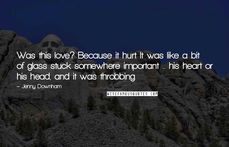 Jenny Downham Quotes: Was this love? Because it hurt. It was like a bit of glass stuck somewhere important - his heart or his head, and it was throbbing.