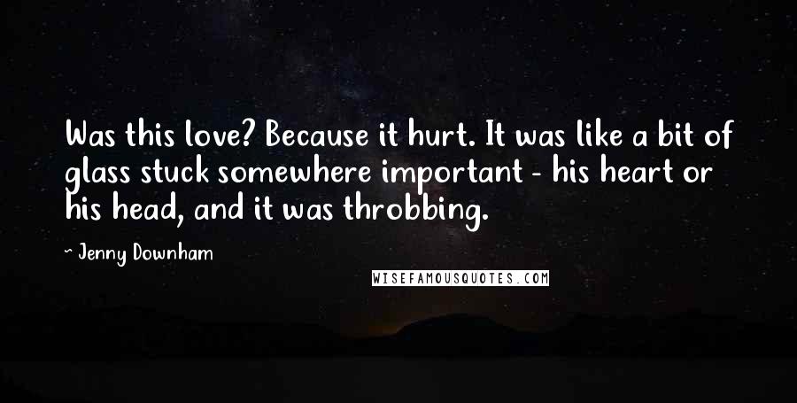 Jenny Downham Quotes: Was this love? Because it hurt. It was like a bit of glass stuck somewhere important - his heart or his head, and it was throbbing.