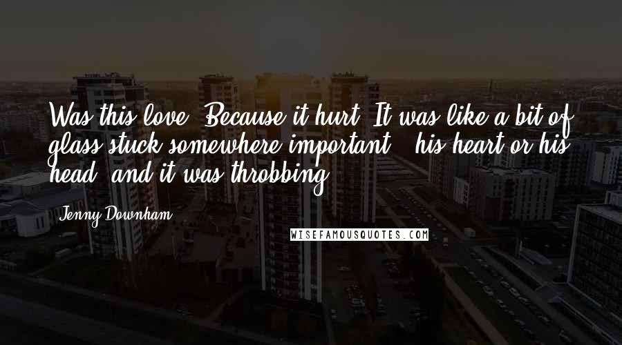 Jenny Downham Quotes: Was this love? Because it hurt. It was like a bit of glass stuck somewhere important - his heart or his head, and it was throbbing.