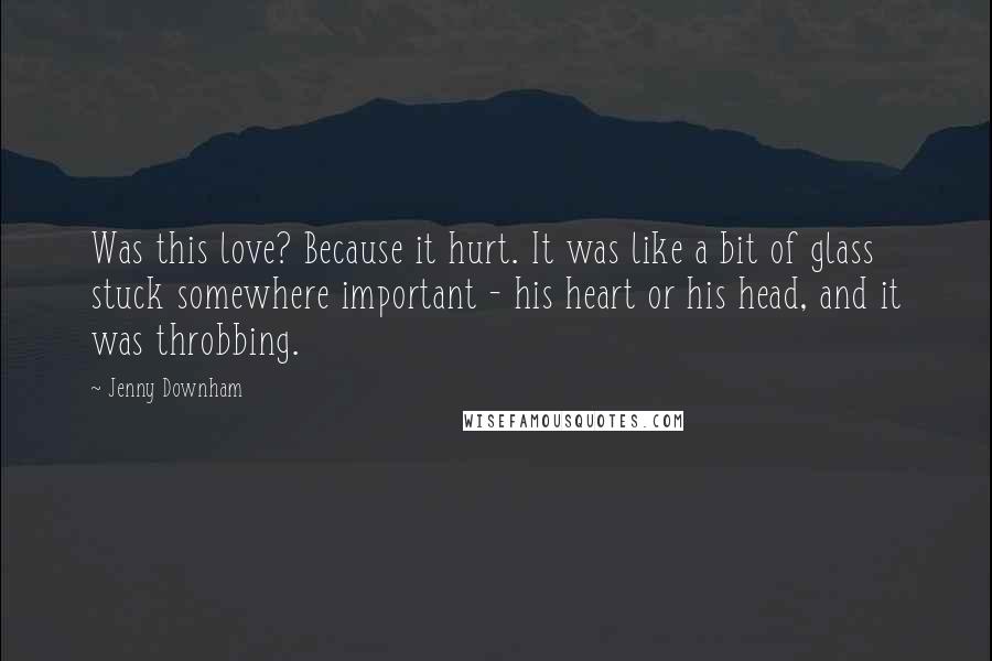 Jenny Downham Quotes: Was this love? Because it hurt. It was like a bit of glass stuck somewhere important - his heart or his head, and it was throbbing.