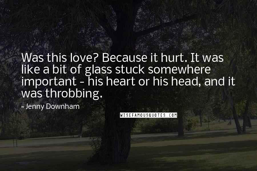 Jenny Downham Quotes: Was this love? Because it hurt. It was like a bit of glass stuck somewhere important - his heart or his head, and it was throbbing.