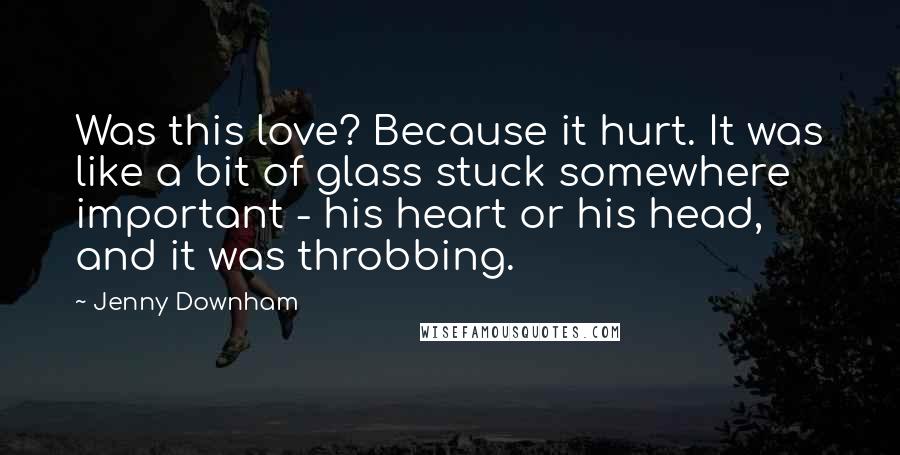 Jenny Downham Quotes: Was this love? Because it hurt. It was like a bit of glass stuck somewhere important - his heart or his head, and it was throbbing.