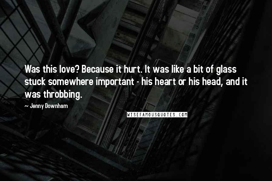 Jenny Downham Quotes: Was this love? Because it hurt. It was like a bit of glass stuck somewhere important - his heart or his head, and it was throbbing.