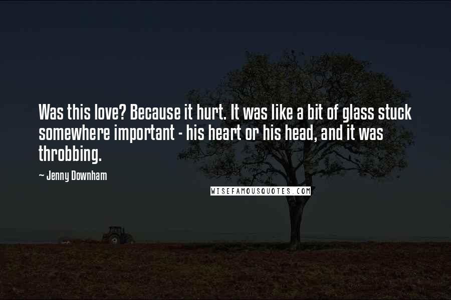 Jenny Downham Quotes: Was this love? Because it hurt. It was like a bit of glass stuck somewhere important - his heart or his head, and it was throbbing.