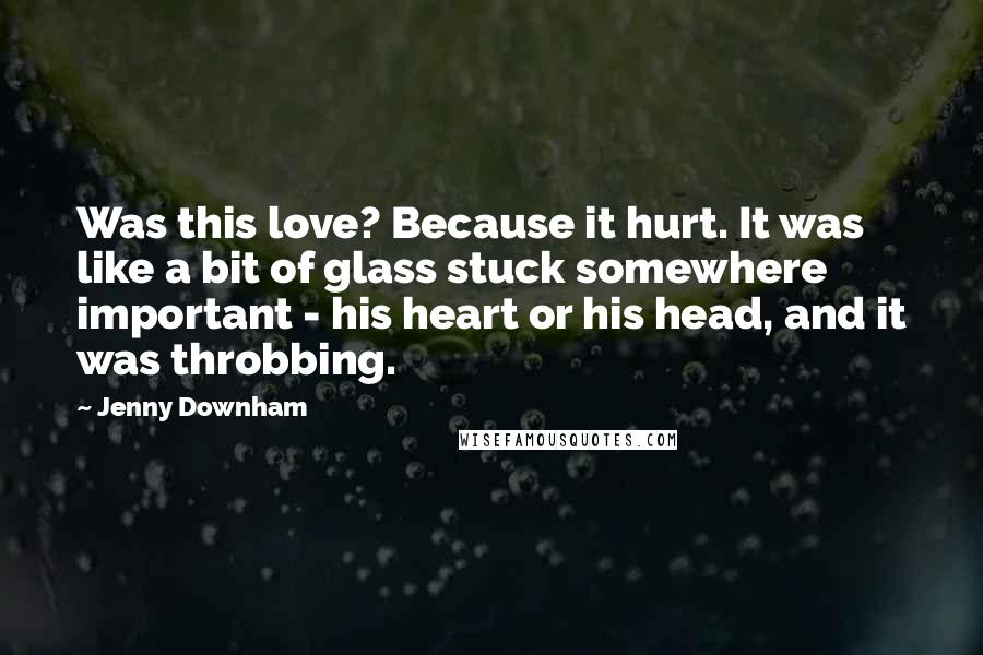 Jenny Downham Quotes: Was this love? Because it hurt. It was like a bit of glass stuck somewhere important - his heart or his head, and it was throbbing.