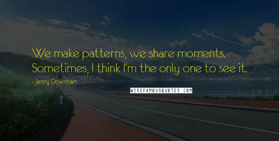 Jenny Downham Quotes: We make patterns, we share moments. Sometimes, I think I'm the only one to see it.