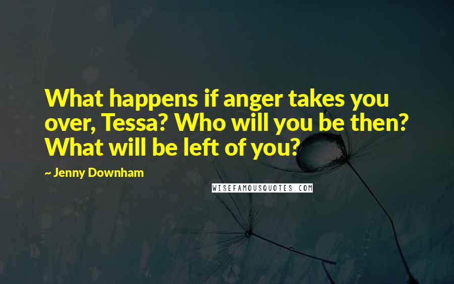 Jenny Downham Quotes: What happens if anger takes you over, Tessa? Who will you be then? What will be left of you?