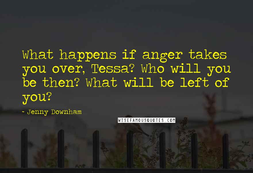 Jenny Downham Quotes: What happens if anger takes you over, Tessa? Who will you be then? What will be left of you?