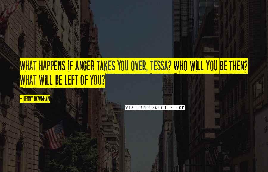 Jenny Downham Quotes: What happens if anger takes you over, Tessa? Who will you be then? What will be left of you?