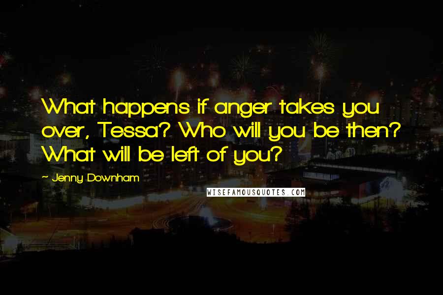 Jenny Downham Quotes: What happens if anger takes you over, Tessa? Who will you be then? What will be left of you?