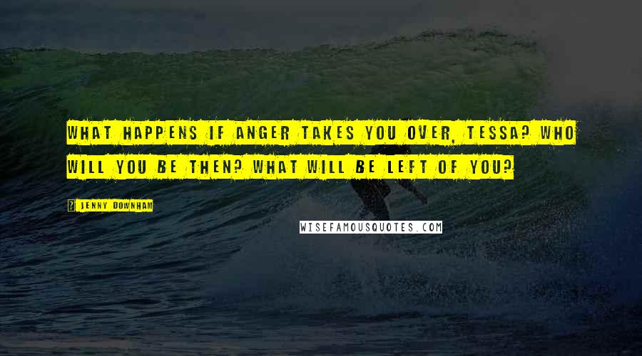 Jenny Downham Quotes: What happens if anger takes you over, Tessa? Who will you be then? What will be left of you?