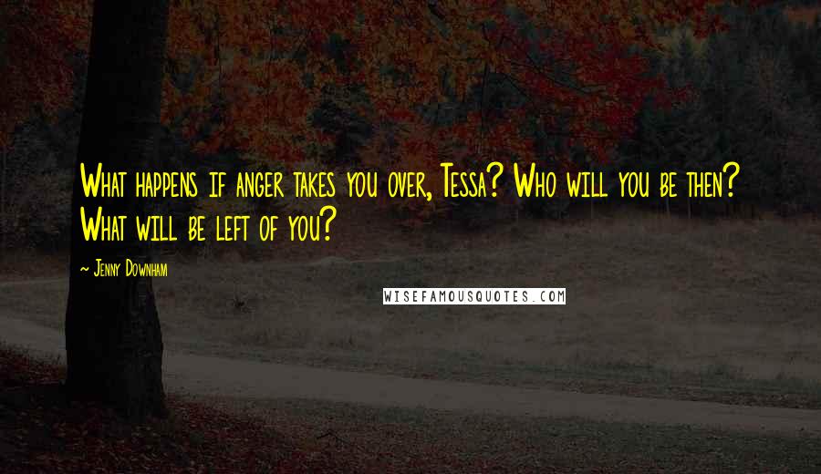 Jenny Downham Quotes: What happens if anger takes you over, Tessa? Who will you be then? What will be left of you?