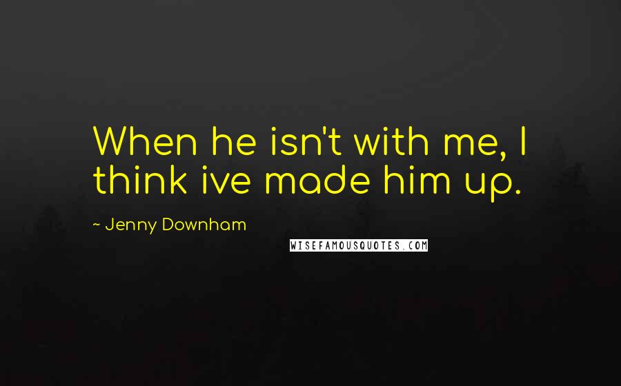 Jenny Downham Quotes: When he isn't with me, I think ive made him up.