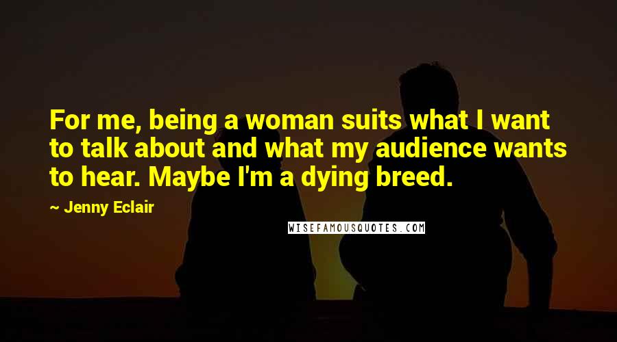 Jenny Eclair Quotes: For me, being a woman suits what I want to talk about and what my audience wants to hear. Maybe I'm a dying breed.