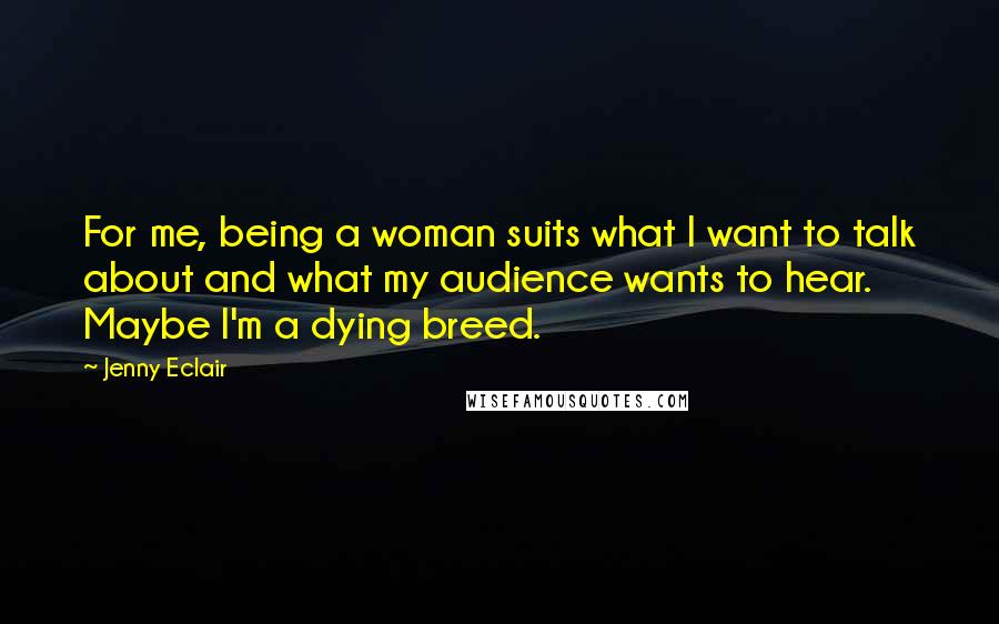 Jenny Eclair Quotes: For me, being a woman suits what I want to talk about and what my audience wants to hear. Maybe I'm a dying breed.