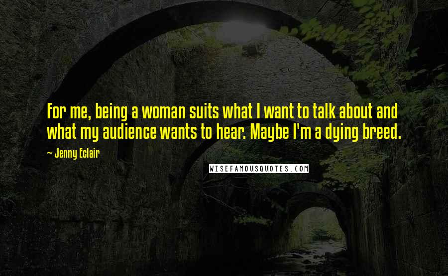 Jenny Eclair Quotes: For me, being a woman suits what I want to talk about and what my audience wants to hear. Maybe I'm a dying breed.