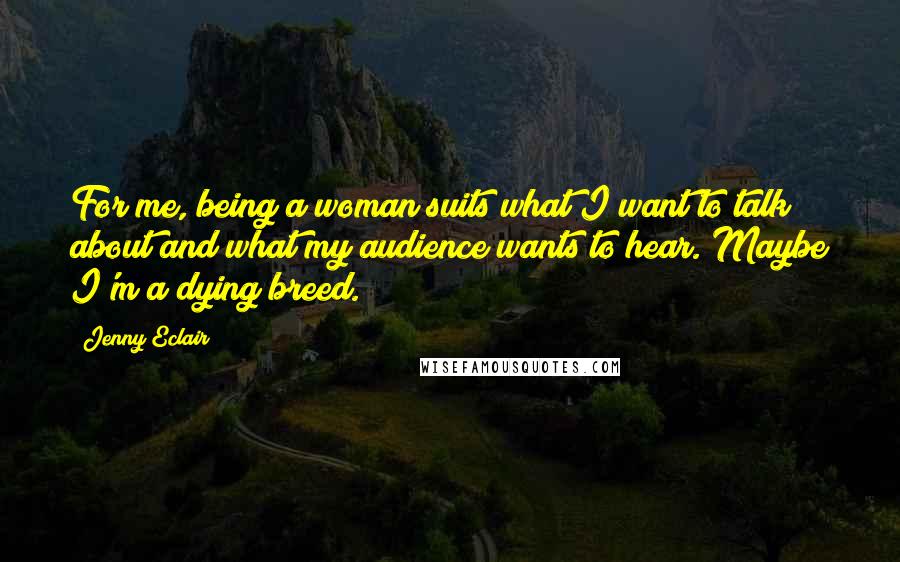 Jenny Eclair Quotes: For me, being a woman suits what I want to talk about and what my audience wants to hear. Maybe I'm a dying breed.