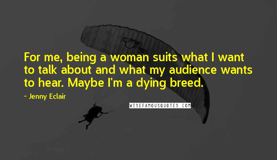 Jenny Eclair Quotes: For me, being a woman suits what I want to talk about and what my audience wants to hear. Maybe I'm a dying breed.