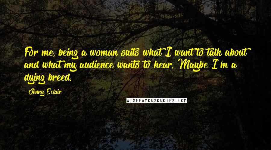 Jenny Eclair Quotes: For me, being a woman suits what I want to talk about and what my audience wants to hear. Maybe I'm a dying breed.