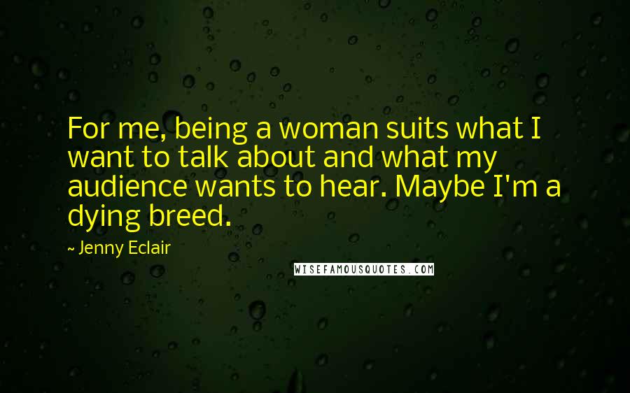 Jenny Eclair Quotes: For me, being a woman suits what I want to talk about and what my audience wants to hear. Maybe I'm a dying breed.
