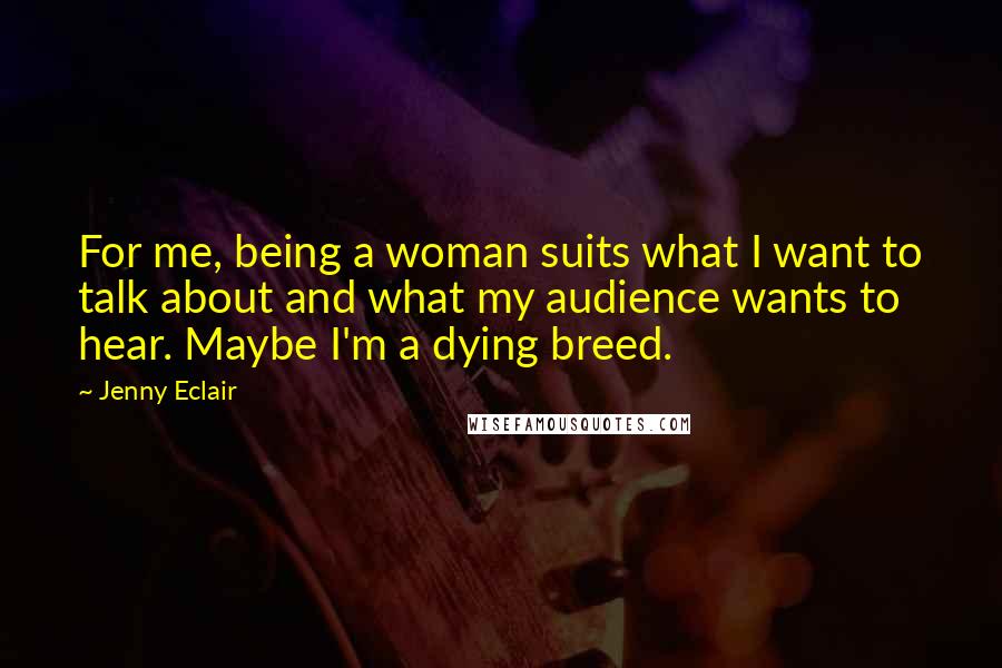 Jenny Eclair Quotes: For me, being a woman suits what I want to talk about and what my audience wants to hear. Maybe I'm a dying breed.