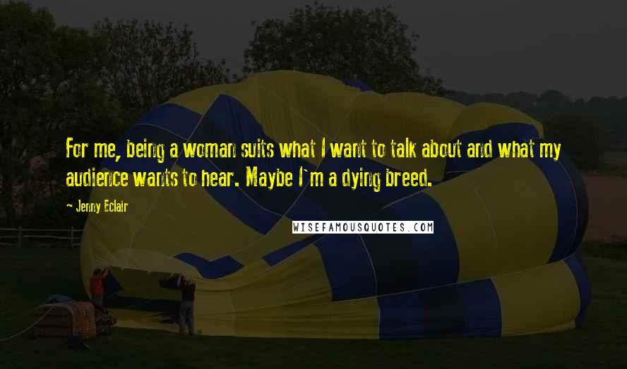 Jenny Eclair Quotes: For me, being a woman suits what I want to talk about and what my audience wants to hear. Maybe I'm a dying breed.