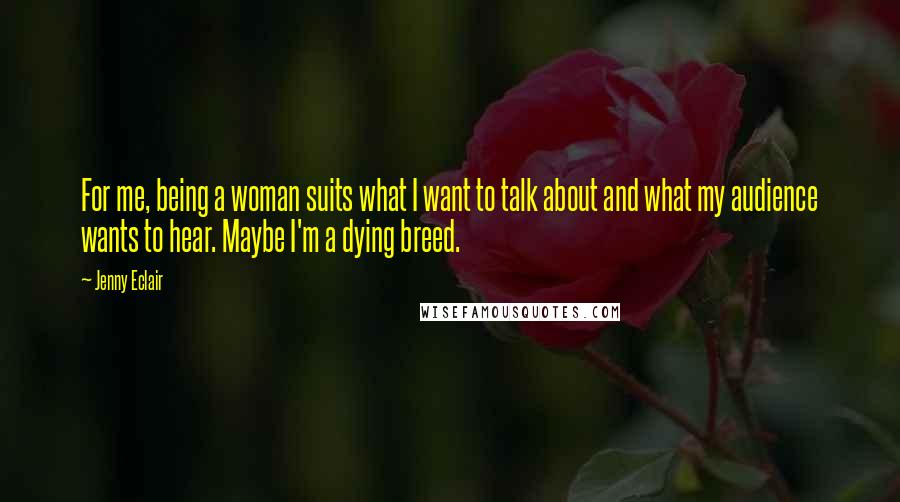 Jenny Eclair Quotes: For me, being a woman suits what I want to talk about and what my audience wants to hear. Maybe I'm a dying breed.