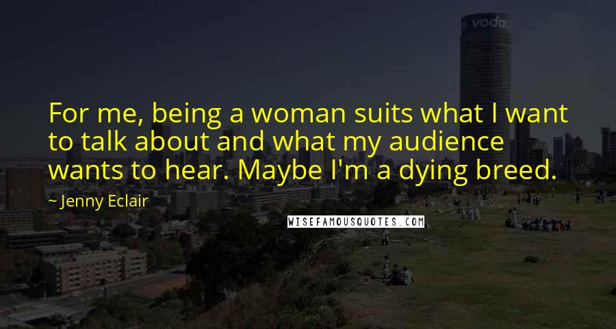 Jenny Eclair Quotes: For me, being a woman suits what I want to talk about and what my audience wants to hear. Maybe I'm a dying breed.