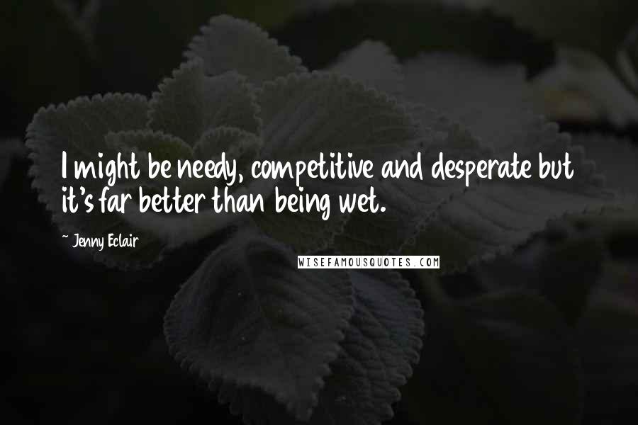 Jenny Eclair Quotes: I might be needy, competitive and desperate but it's far better than being wet.
