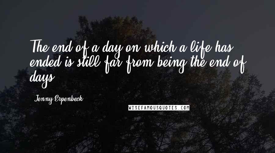 Jenny Erpenbeck Quotes: The end of a day on which a life has ended is still far from being the end of days.