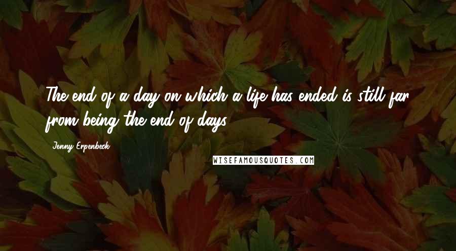 Jenny Erpenbeck Quotes: The end of a day on which a life has ended is still far from being the end of days.