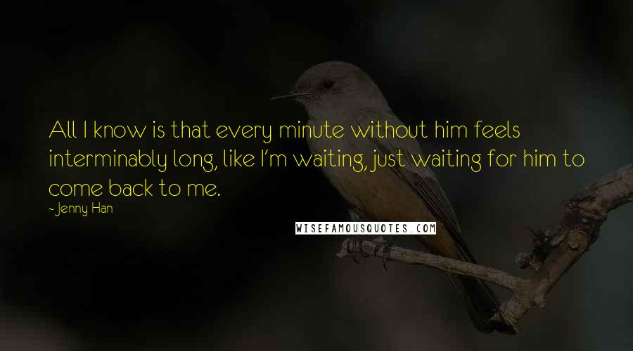 Jenny Han Quotes: All I know is that every minute without him feels interminably long, like I'm waiting, just waiting for him to come back to me.