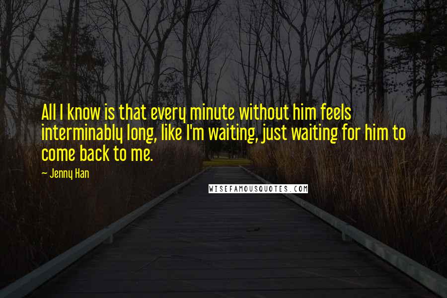 Jenny Han Quotes: All I know is that every minute without him feels interminably long, like I'm waiting, just waiting for him to come back to me.