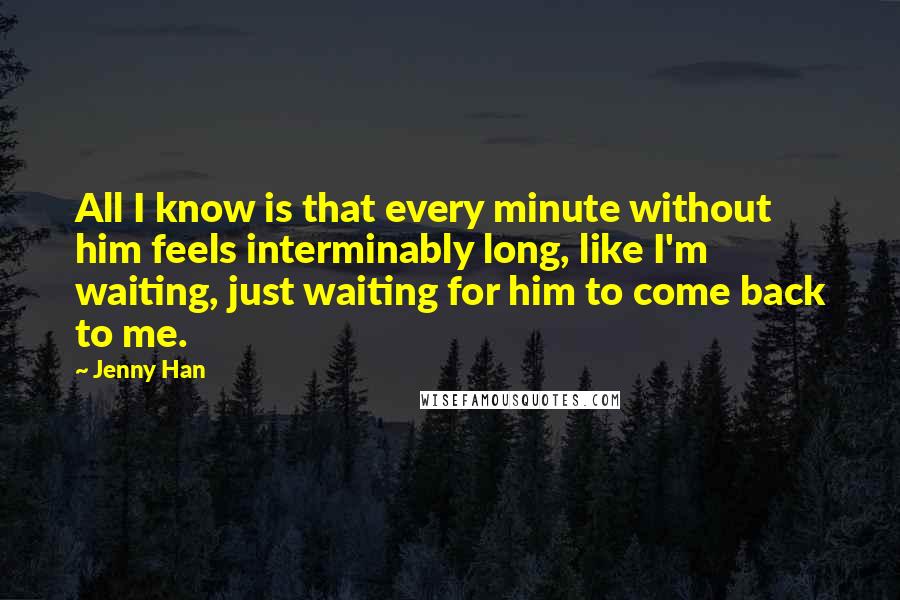 Jenny Han Quotes: All I know is that every minute without him feels interminably long, like I'm waiting, just waiting for him to come back to me.