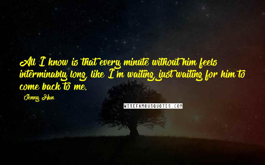 Jenny Han Quotes: All I know is that every minute without him feels interminably long, like I'm waiting, just waiting for him to come back to me.