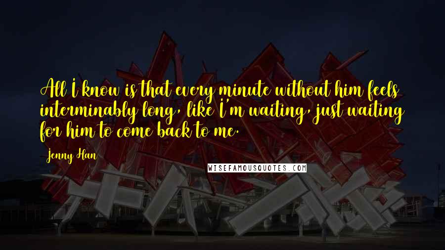 Jenny Han Quotes: All I know is that every minute without him feels interminably long, like I'm waiting, just waiting for him to come back to me.