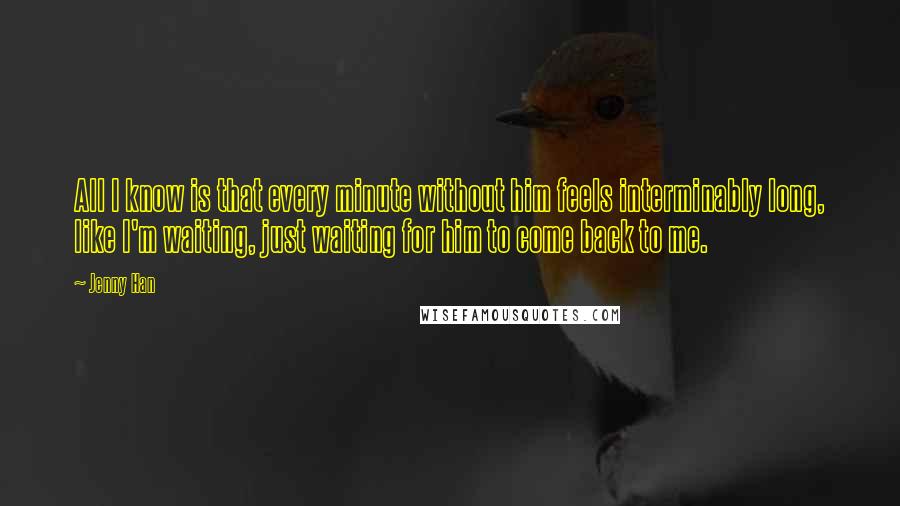 Jenny Han Quotes: All I know is that every minute without him feels interminably long, like I'm waiting, just waiting for him to come back to me.