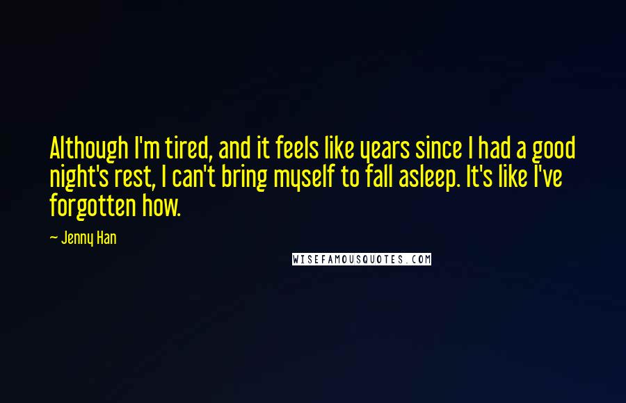 Jenny Han Quotes: Although I'm tired, and it feels like years since I had a good night's rest, I can't bring myself to fall asleep. It's like I've forgotten how.