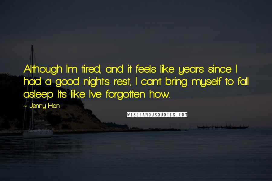 Jenny Han Quotes: Although I'm tired, and it feels like years since I had a good night's rest, I can't bring myself to fall asleep. It's like I've forgotten how.