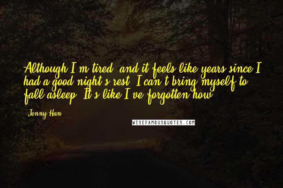 Jenny Han Quotes: Although I'm tired, and it feels like years since I had a good night's rest, I can't bring myself to fall asleep. It's like I've forgotten how.