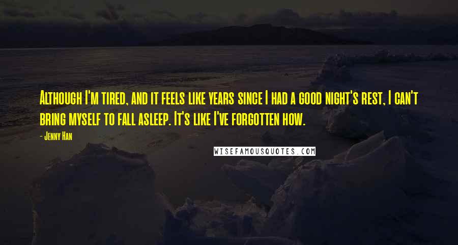 Jenny Han Quotes: Although I'm tired, and it feels like years since I had a good night's rest, I can't bring myself to fall asleep. It's like I've forgotten how.