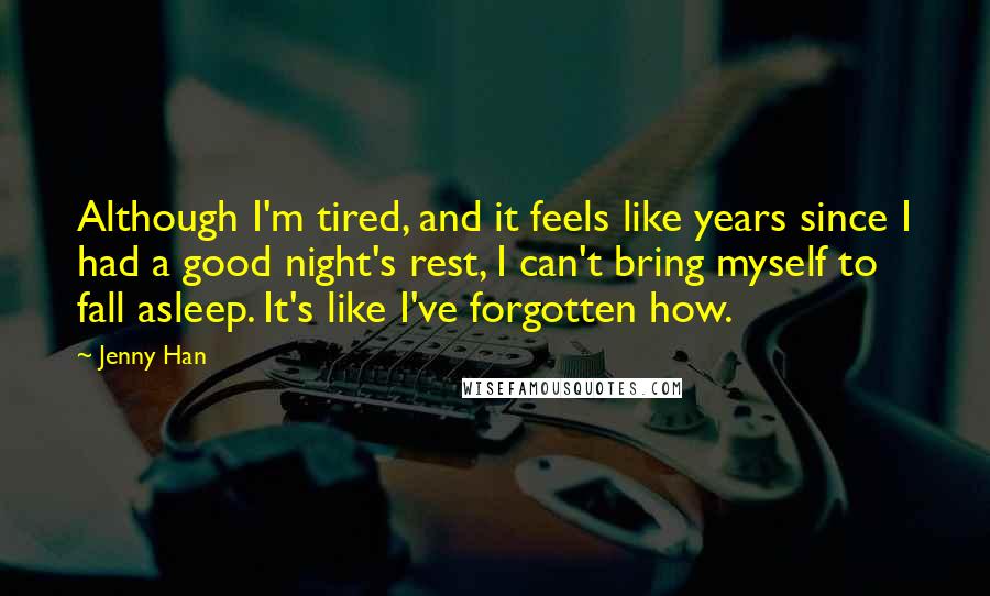 Jenny Han Quotes: Although I'm tired, and it feels like years since I had a good night's rest, I can't bring myself to fall asleep. It's like I've forgotten how.