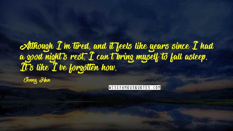 Jenny Han Quotes: Although I'm tired, and it feels like years since I had a good night's rest, I can't bring myself to fall asleep. It's like I've forgotten how.