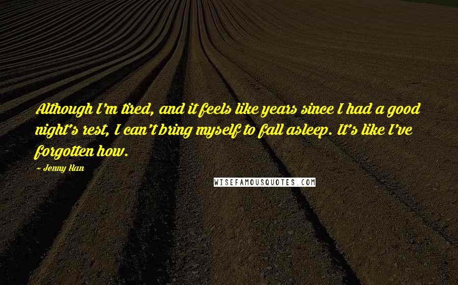 Jenny Han Quotes: Although I'm tired, and it feels like years since I had a good night's rest, I can't bring myself to fall asleep. It's like I've forgotten how.