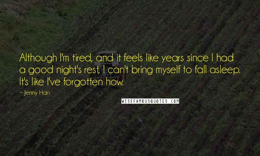 Jenny Han Quotes: Although I'm tired, and it feels like years since I had a good night's rest, I can't bring myself to fall asleep. It's like I've forgotten how.