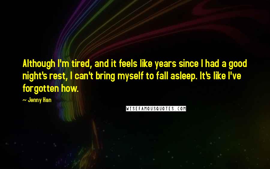 Jenny Han Quotes: Although I'm tired, and it feels like years since I had a good night's rest, I can't bring myself to fall asleep. It's like I've forgotten how.