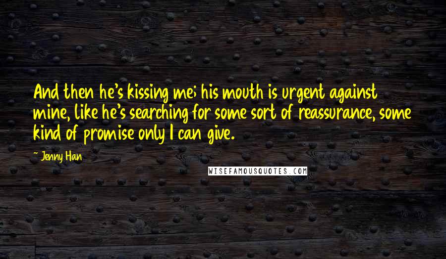 Jenny Han Quotes: And then he's kissing me; his mouth is urgent against mine, like he's searching for some sort of reassurance, some kind of promise only I can give.